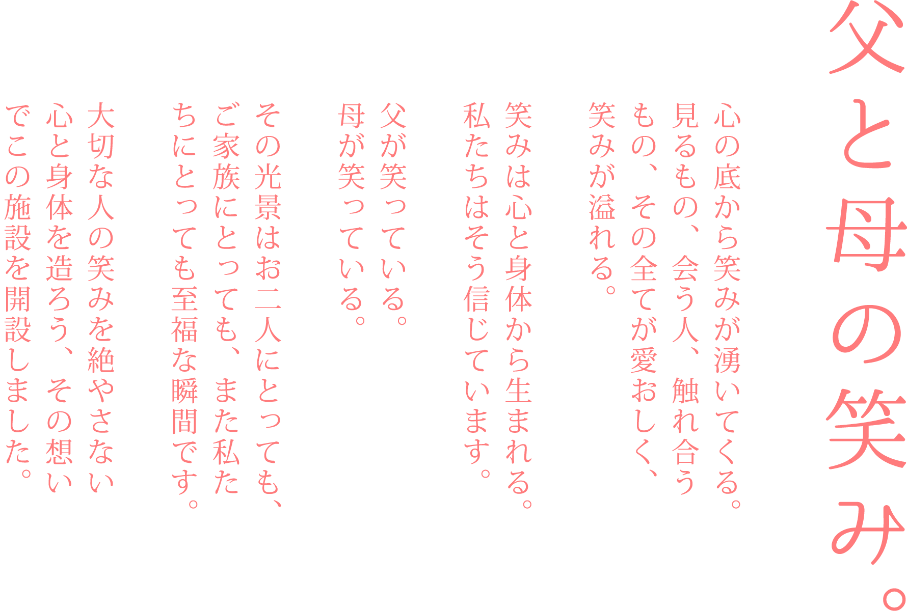 父と母の笑み。
心の底から笑みが湧いてくる。
見るもの、会う人、触れ合うもの、その全てが愛おしく、笑みが溢れる。
笑みは心と体から生まれる。
私たちはそう信じています。
父が笑っている。
母が笑っている。
その光景はお二人にとっても、ご家族にとっても、また私たちにとっても至福な瞬間です。
大切な人の笑みを絶やさない心と体を造ろう、その想いでこの施設を開設しました。